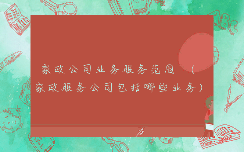 家政公司业务服务范围 (家政服务公司包括哪些业务)